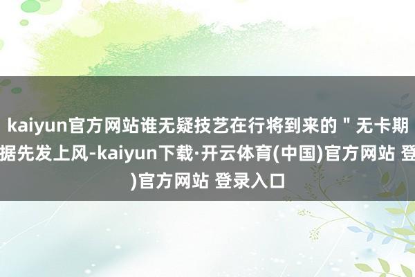 kaiyun官方网站谁无疑技艺在行将到来的＂无卡期间＂占据先发上风-kaiyun下载·开云体育(中国)官方网站 登录入口