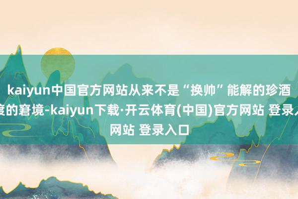 kaiyun中国官方网站从来不是“换帅”能解的珍酒李渡的窘境-kaiyun下载·开云体育(中国)官方网站 登录入口