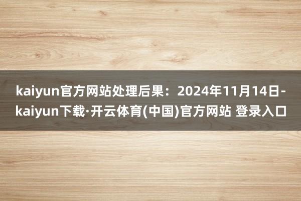 kaiyun官方网站处理后果：2024年11月14日-kaiyun下载·开云体育(中国)官方网站 登录入口