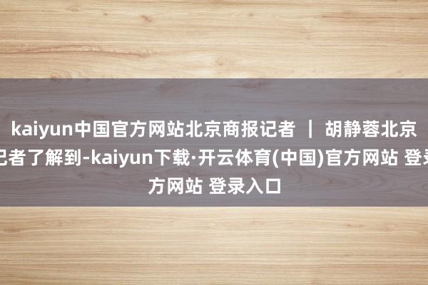 kaiyun中国官方网站北京商报记者 ｜ 胡静蓉北京商报记者了解到-kaiyun下载·开云体育(中国)官方网站 登录入口