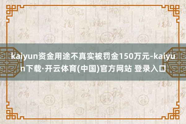 kaiyun资金用途不真实被罚金150万元-kaiyun下载·开云体育(中国)官方网站 登录入口