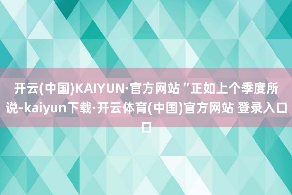 开云(中国)KAIYUN·官方网站　　“正如上个季度所说-kaiyun下载·开云体育(中国)官方网站 登录入口