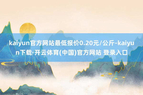 kaiyun官方网站最低报价0.20元/公斤-kaiyun下载·开云体育(中国)官方网站 登录入口