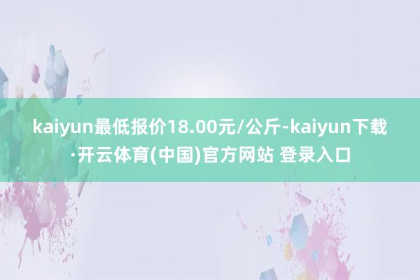 kaiyun最低报价18.00元/公斤-kaiyun下载·开云体育(中国)官方网站 登录入口