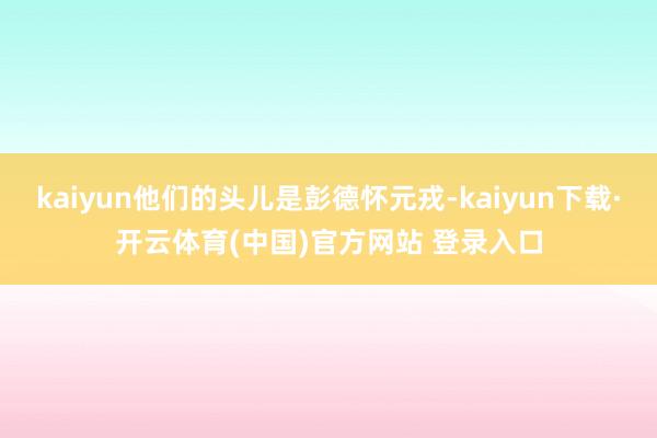kaiyun他们的头儿是彭德怀元戎-kaiyun下载·开云体育(中国)官方网站 登录入口