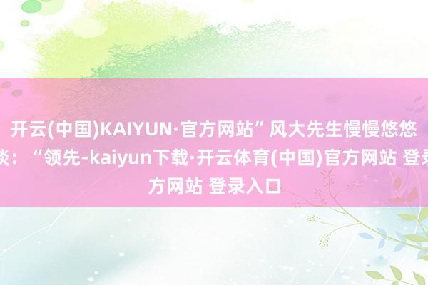 开云(中国)KAIYUN·官方网站”风大先生慢慢悠悠的说谈:“领先-kaiyun下载·开云体育(中国)官方网站 登录入口