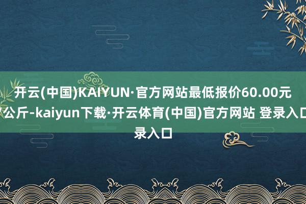 开云(中国)KAIYUN·官方网站最低报价60.00元/公斤-kaiyun下载·开云体育(中国)官方网站 登录入口