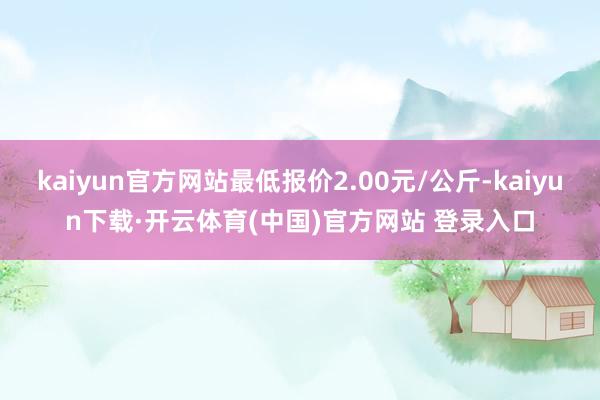 kaiyun官方网站最低报价2.00元/公斤-kaiyun下载·开云体育(中国)官方网站 登录入口
