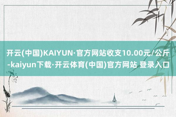 开云(中国)KAIYUN·官方网站收支10.00元/公斤-kaiyun下载·开云体育(中国)官方网站 登录入口