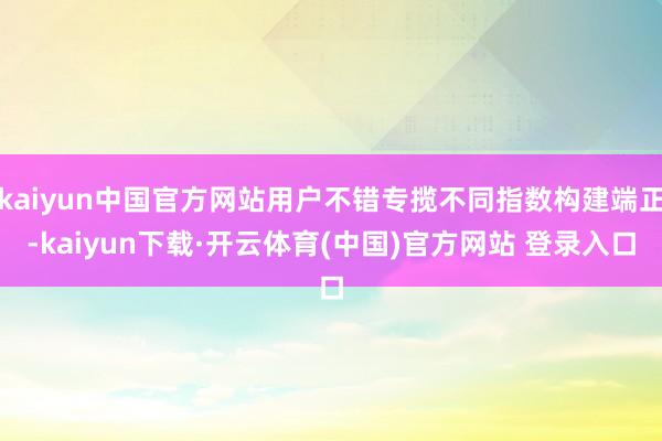 kaiyun中国官方网站用户不错专揽不同指数构建端正-kaiyun下载·开云体育(中国)官方网站 登录入口