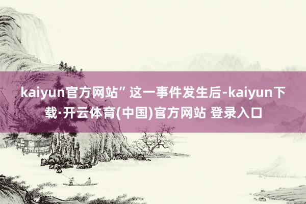 kaiyun官方网站”　　这一事件发生后-kaiyun下载·开云体育(中国)官方网站 登录入口
