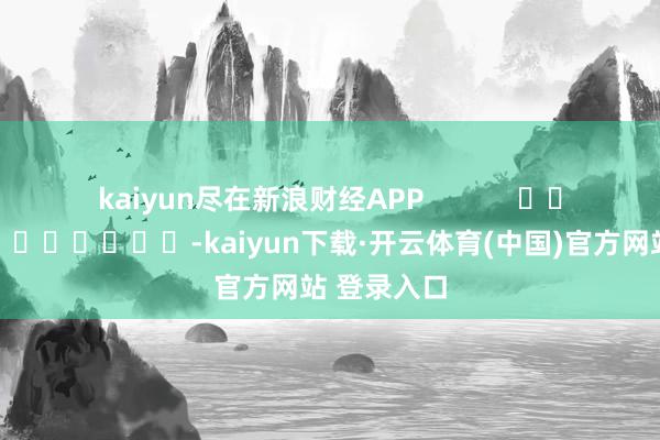 kaiyun尽在新浪财经APP            													-kaiyun下载·开云体育(中国)官方网站 登录入口