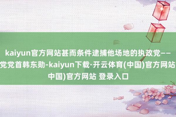 kaiyun官方网站甚而条件逮捕他场地的执政党——国民力量党党首韩东勋-kaiyun下载·开云体育(中国)官方网站 登录入口