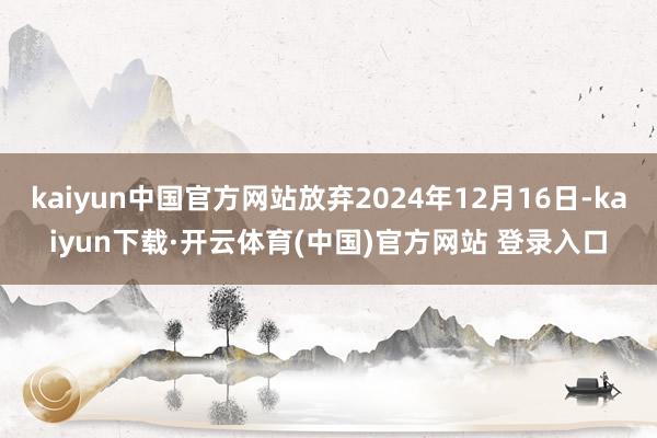 kaiyun中国官方网站放弃2024年12月16日-kaiyun下载·开云体育(中国)官方网站 登录入口