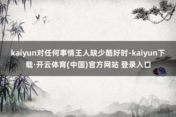 kaiyun对任何事情王人缺少酷好时-kaiyun下载·开云体育(中国)官方网站 登录入口