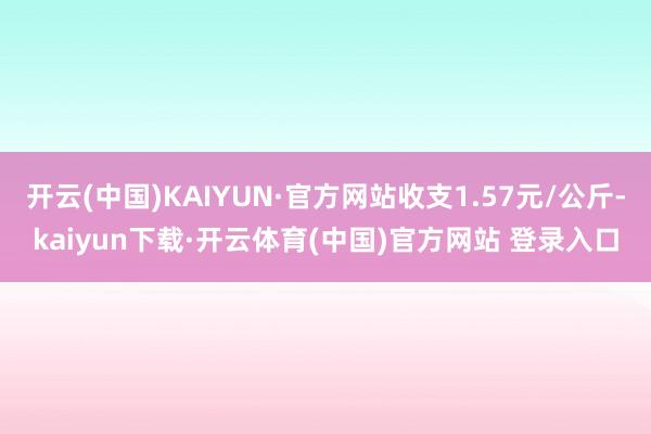 开云(中国)KAIYUN·官方网站收支1.57元/公斤-kaiyun下载·开云体育(中国)官方网站 登录入口