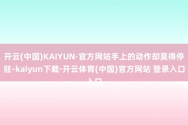 开云(中国)KAIYUN·官方网站手上的动作却莫得停驻-kaiyun下载·开云体育(中国)官方网站 登录入口