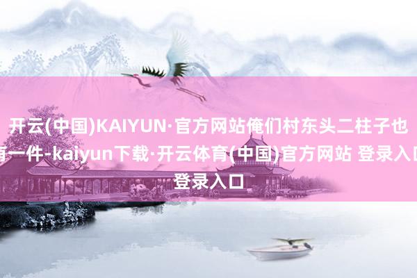 开云(中国)KAIYUN·官方网站俺们村东头二柱子也有一件-kaiyun下载·开云体育(中国)官方网站 登录入口