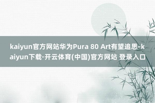 kaiyun官方网站华为Pura 80 Art有望追思-kaiyun下载·开云体育(中国)官方网站 登录入口