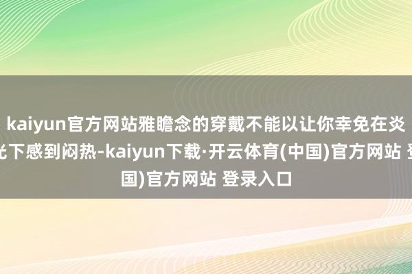 kaiyun官方网站雅瞻念的穿戴不能以让你幸免在炎夏的阳光下感到闷热-kaiyun下载·开云体育(中国)官方网站 登录入口