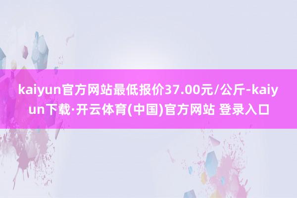 kaiyun官方网站最低报价37.00元/公斤-kaiyun下载·开云体育(中国)官方网站 登录入口