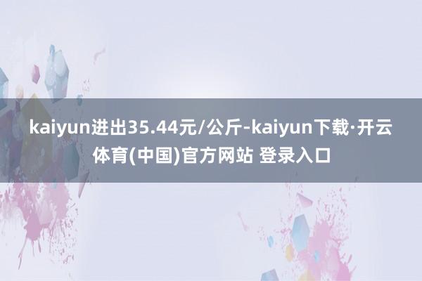 kaiyun进出35.44元/公斤-kaiyun下载·开云体育(中国)官方网站 登录入口