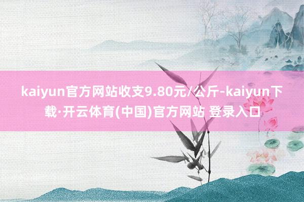 kaiyun官方网站收支9.80元/公斤-kaiyun下载·开云体育(中国)官方网站 登录入口