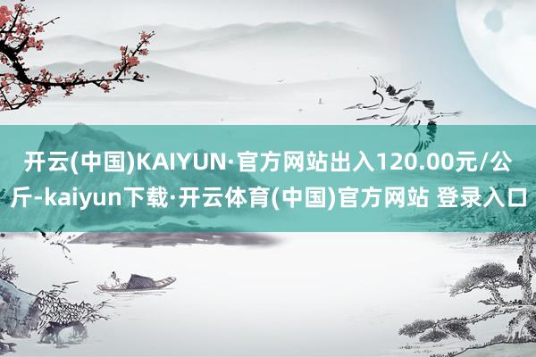 开云(中国)KAIYUN·官方网站出入120.00元/公斤-kaiyun下载·开云体育(中国)官方网站 登录入口
