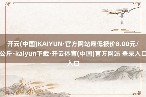 开云(中国)KAIYUN·官方网站最低报价8.00元/公斤-kaiyun下载·开云体育(中国)官方网站 登录入口