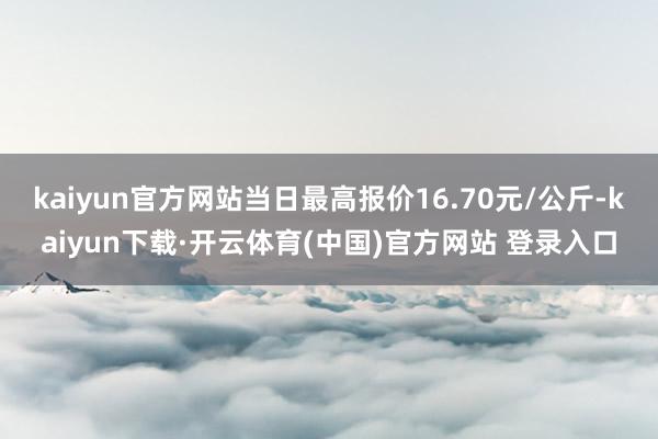 kaiyun官方网站当日最高报价16.70元/公斤-kaiyun下载·开云体育(中国)官方网站 登录入口