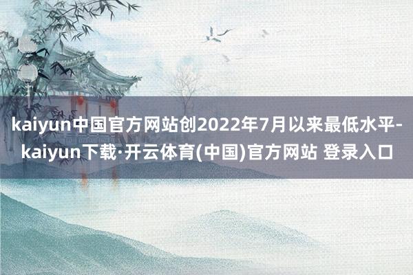 kaiyun中国官方网站创2022年7月以来最低水平-kaiyun下载·开云体育(中国)官方网站 登录入口