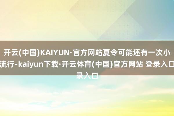 开云(中国)KAIYUN·官方网站夏令可能还有一次小流行-kaiyun下载·开云体育(中国)官方网站 登录入口