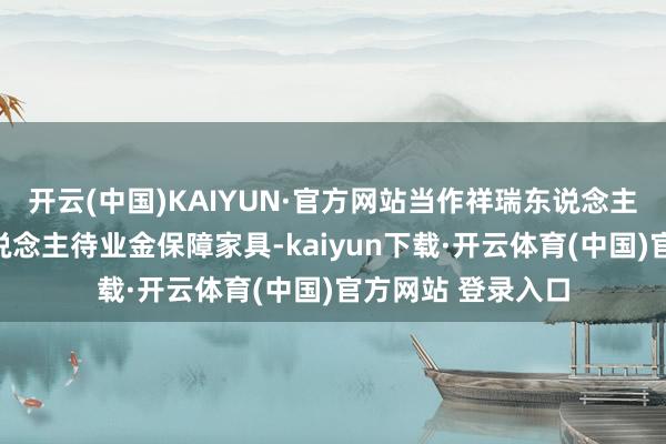 开云(中国)KAIYUN·官方网站当作祥瑞东说念主寿旗下首款个东说念主待业金保障家具-kaiyun下载·开云体育(中国)官方网站 登录入口