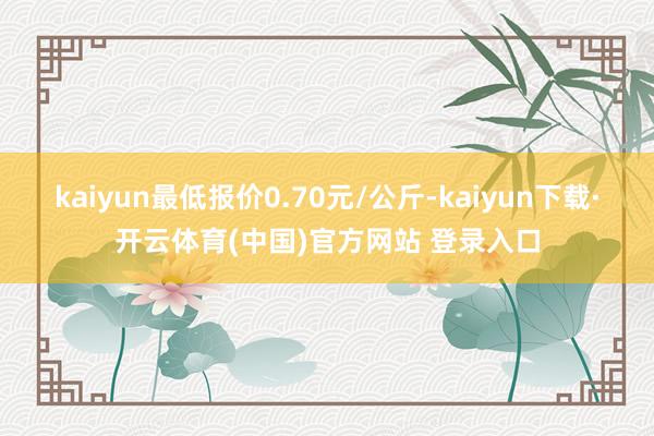 kaiyun最低报价0.70元/公斤-kaiyun下载·开云体育(中国)官方网站 登录入口