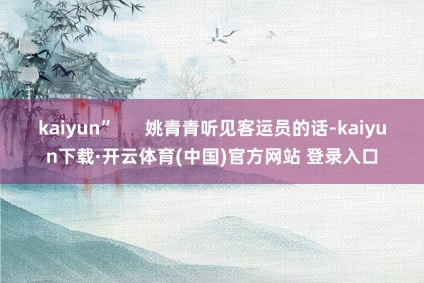 kaiyun”      姚青青听见客运员的话-kaiyun下载·开云体育(中国)官方网站 登录入口