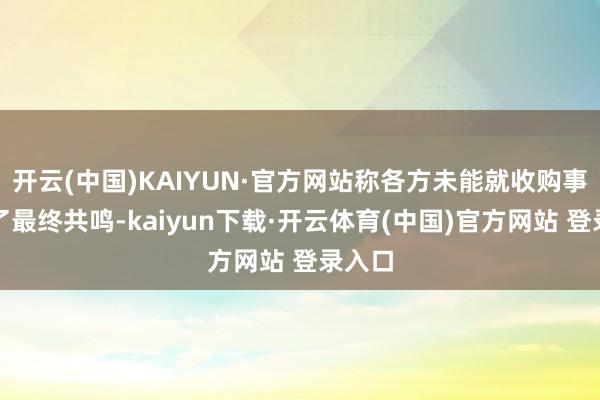 开云(中国)KAIYUN·官方网站称各方未能就收购事项终了最终共鸣-kaiyun下载·开云体育(中国)官方网站 登录入口