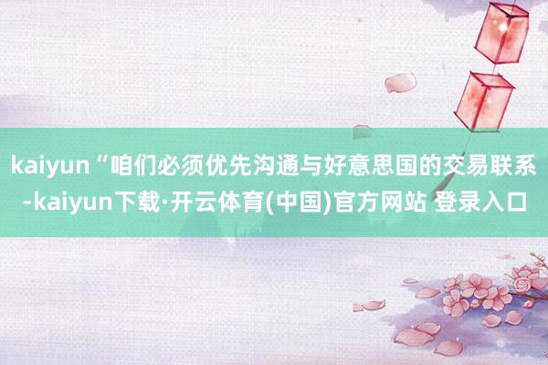 kaiyun　　“咱们必须优先沟通与好意思国的交易联系-kaiyun下载·开云体育(中国)官方网站 登录入口