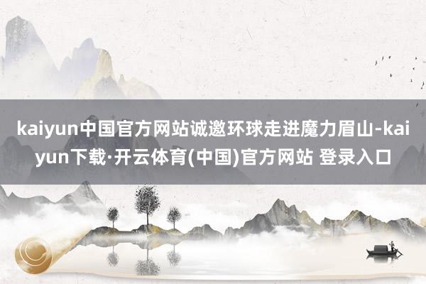 kaiyun中国官方网站诚邀环球走进魔力眉山-kaiyun下载·开云体育(中国)官方网站 登录入口