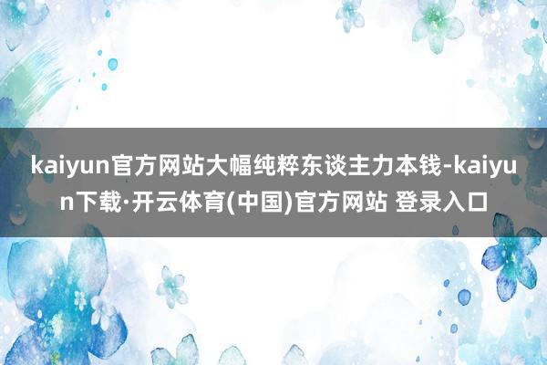 kaiyun官方网站大幅纯粹东谈主力本钱-kaiyun下载·开云体育(中国)官方网站 登录入口