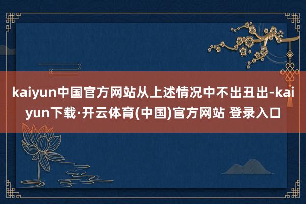 kaiyun中国官方网站从上述情况中不出丑出-kaiyun下载·开云体育(中国)官方网站 登录入口