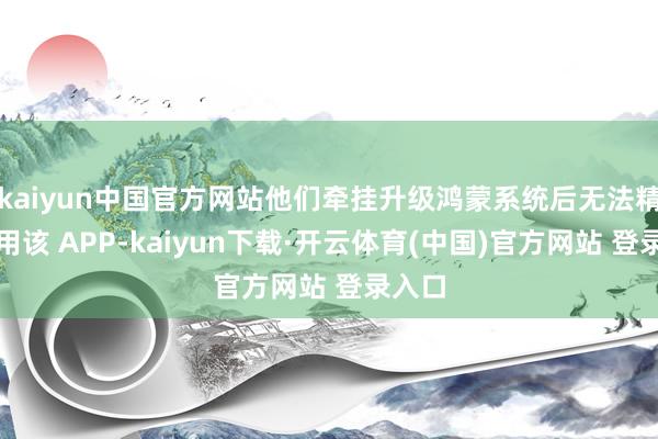 kaiyun中国官方网站他们牵挂升级鸿蒙系统后无法精深使用该 APP-kaiyun下载·开云体育(中国)官方网站 登录入口