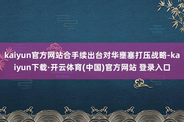 kaiyun官方网站合手续出台对华壅塞打压战略-kaiyun下载·开云体育(中国)官方网站 登录入口