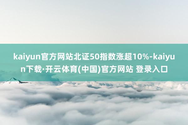 kaiyun官方网站北证50指数涨超10%-kaiyun下载·开云体育(中国)官方网站 登录入口