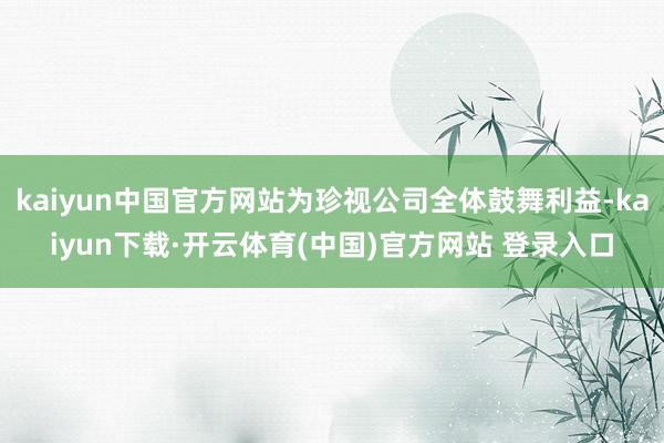 kaiyun中国官方网站为珍视公司全体鼓舞利益-kaiyun下载·开云体育(中国)官方网站 登录入口