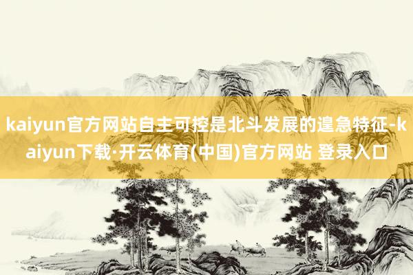 kaiyun官方网站自主可控是北斗发展的遑急特征-kaiyun下载·开云体育(中国)官方网站 登录入口