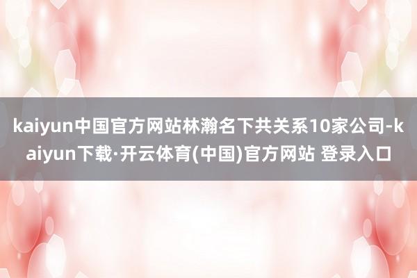 kaiyun中国官方网站林瀚名下共关系10家公司-kaiyun下载·开云体育(中国)官方网站 登录入口