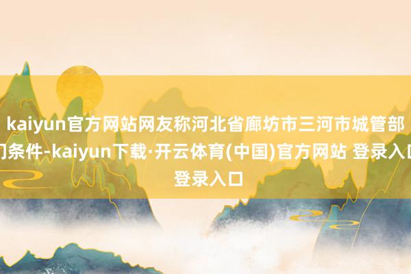 kaiyun官方网站网友称河北省廊坊市三河市城管部门条件-kaiyun下载·开云体育(中国)官方网站 登录入口