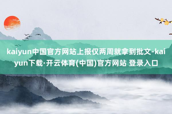 kaiyun中国官方网站上报仅两周就拿到批文-kaiyun下载·开云体育(中国)官方网站 登录入口