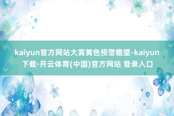 kaiyun官方网站　　大雾黄色预警　　瞻望-kaiyun下载·开云体育(中国)官方网站 登录入口