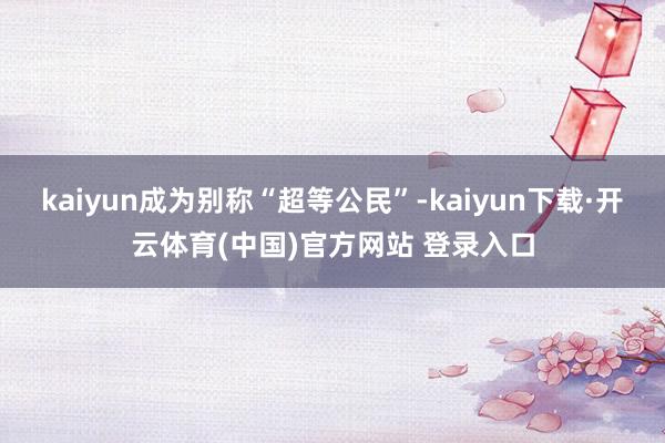 kaiyun成为别称“超等公民”-kaiyun下载·开云体育(中国)官方网站 登录入口